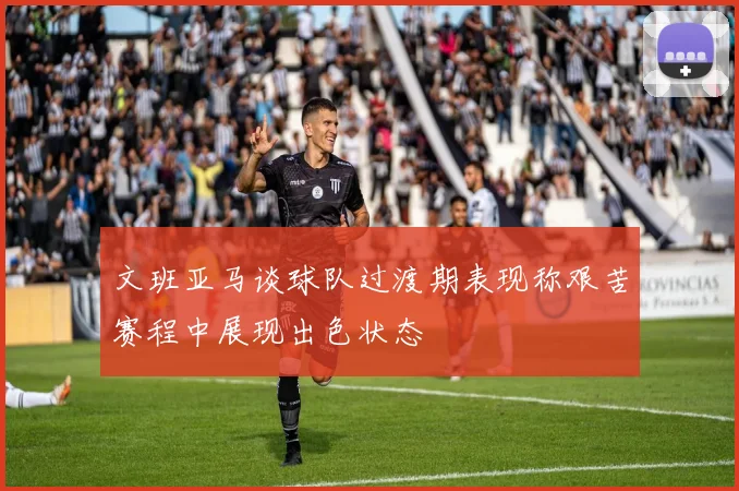 文班亚马谈球队过渡期表现称艰苦赛程中展现出色状态