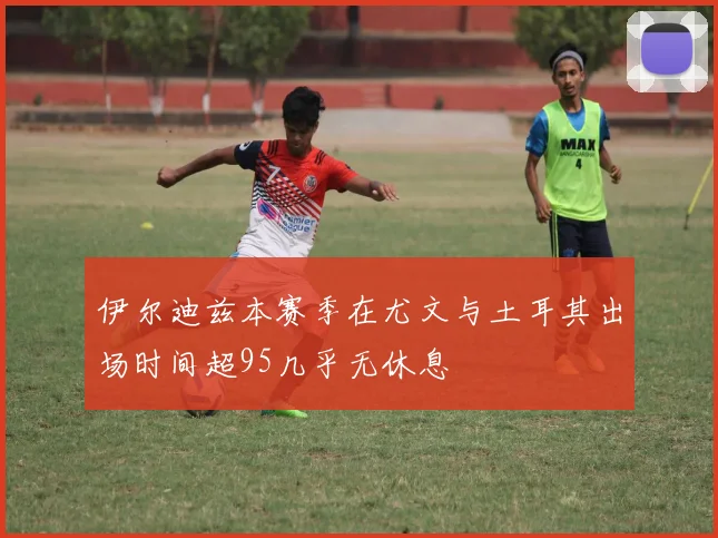 伊尔迪兹本赛季在尤文与土耳其出场时间超95几乎无休息