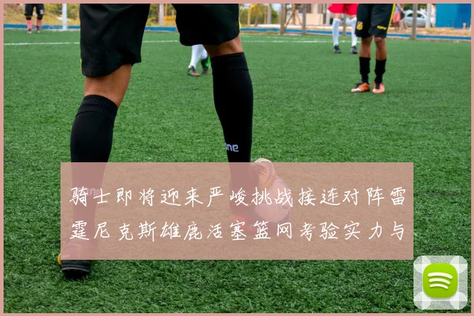 骑士即将迎来严峻挑战接连对阵雷霆尼克斯雄鹿活塞篮网考验实力与韧性