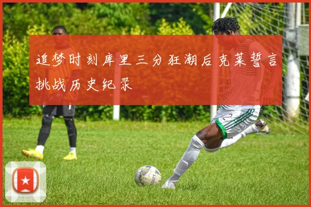 追梦时刻库里三分狂潮后克莱誓言挑战历史纪录