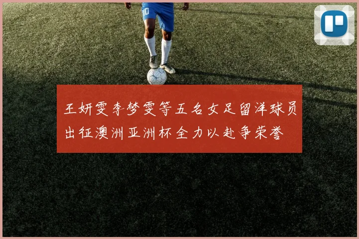 王妍雯李梦雯等五名女足留洋球员出征澳洲亚洲杯全力以赴争荣誉