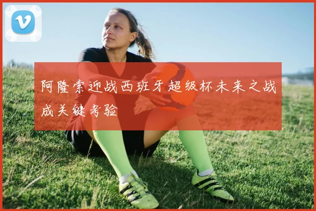 阿隆索迎战西班牙超级杯未来之战成关键考验