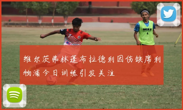 维尔茨弗林蓬布拉德利因伤缺席利物浦今日训练引发关注