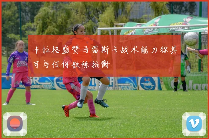 卡拉格盛赞马雷斯卡战术能力称其可与任何教练抗衡