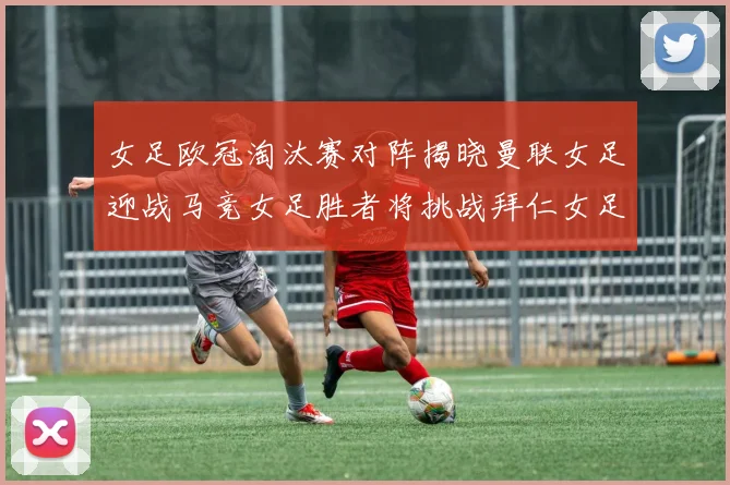 女足欧冠淘汰赛对阵揭晓曼联女足迎战马竞女足胜者将挑战拜仁女足