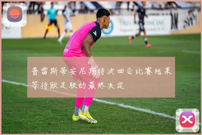 普雷斯蒂安尼期待次回合比赛结果等待欧足联的最终决定