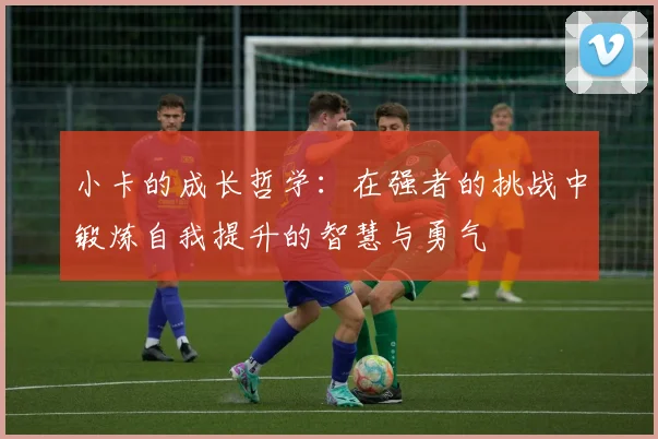 小卡的成长哲学：在强者的挑战中锻炼自我提升的智慧与勇气