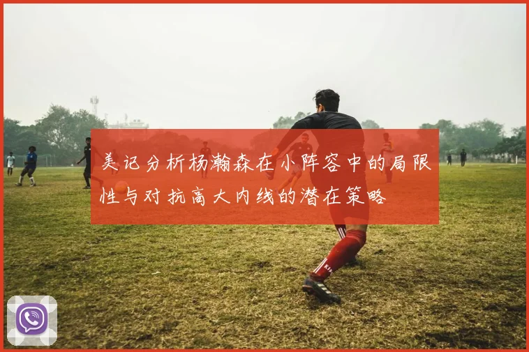 美记分析杨瀚森在小阵容中的局限性与对抗高大内线的潜在策略