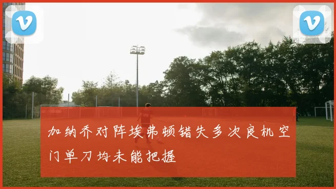 加纳乔对阵埃弗顿错失多次良机空门单刀均未能把握