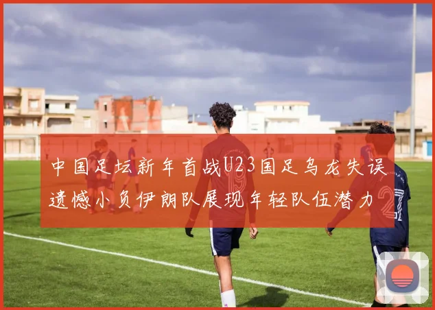 中国足坛新年首战U23国足乌龙失误遗憾小负伊朗队展现年轻队伍潜力