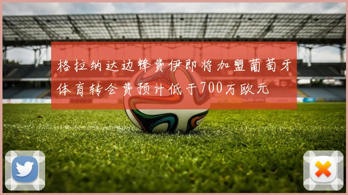 格拉纳达边锋费伊即将加盟葡萄牙体育转会费预计低于700万欧元