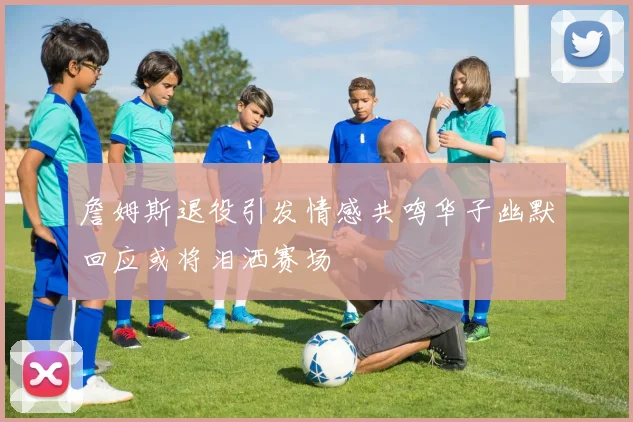 詹姆斯退役引发情感共鸣华子幽默回应或将泪洒赛场