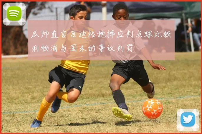 瓜帅直言吕迪格抱摔应判点球比较利物浦与国米的争议判罚