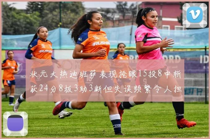状元大热迪班萨表现抢眼15投8中斩获24分8板3助3断但失误频繁令人担忧