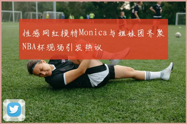 性感网红模特Monica与姐妹团齐聚NBA杯现场引发热议