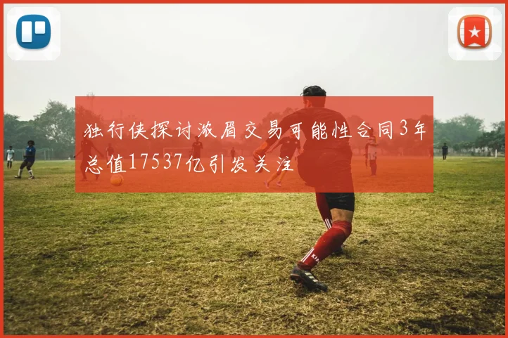 独行侠探讨浓眉交易可能性合同3年总值17537亿引发关注