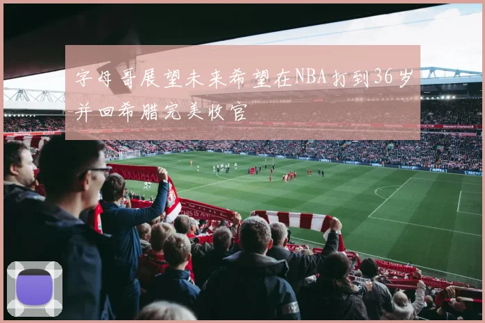 字母哥展望未来希望在NBA打到36岁并回希腊完美收官