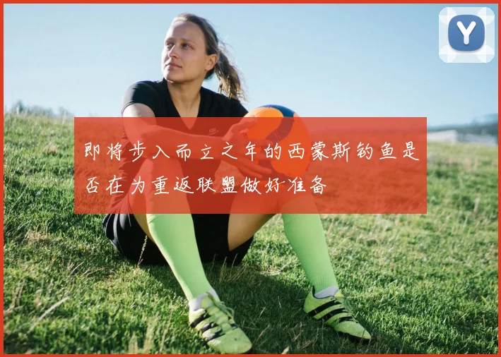 即将步入而立之年的西蒙斯钓鱼是否在为重返联盟做好准备