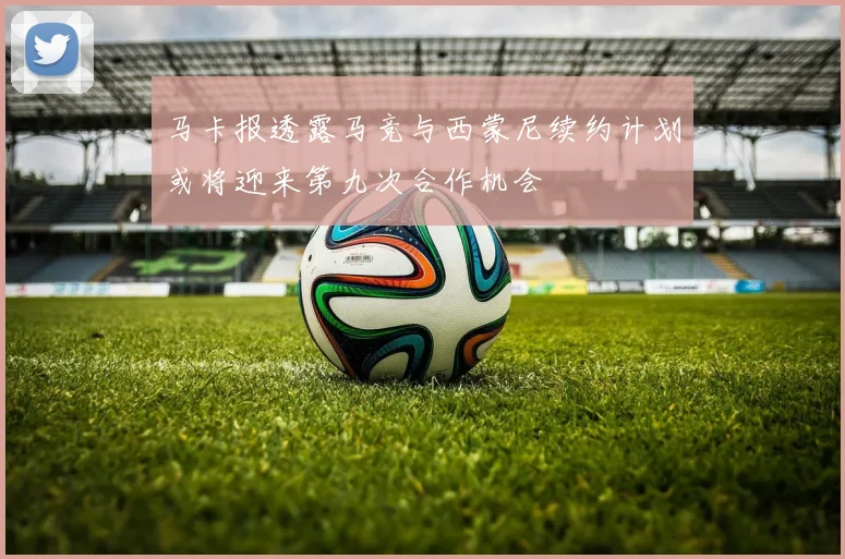 马卡报透露马竞与西蒙尼续约计划或将迎来第九次合作机会