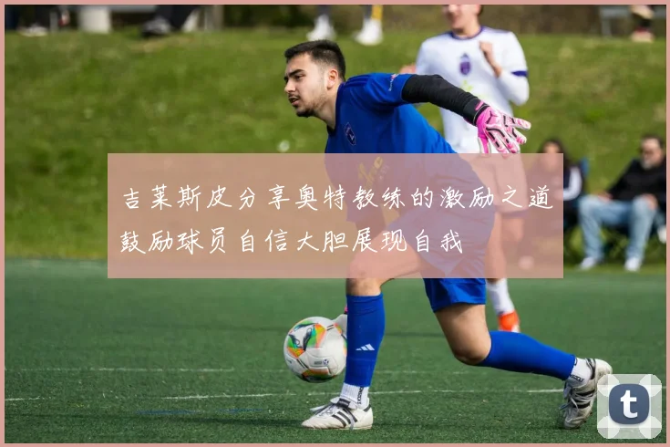 吉莱斯皮分享奥特教练的激励之道鼓励球员自信大胆展现自我