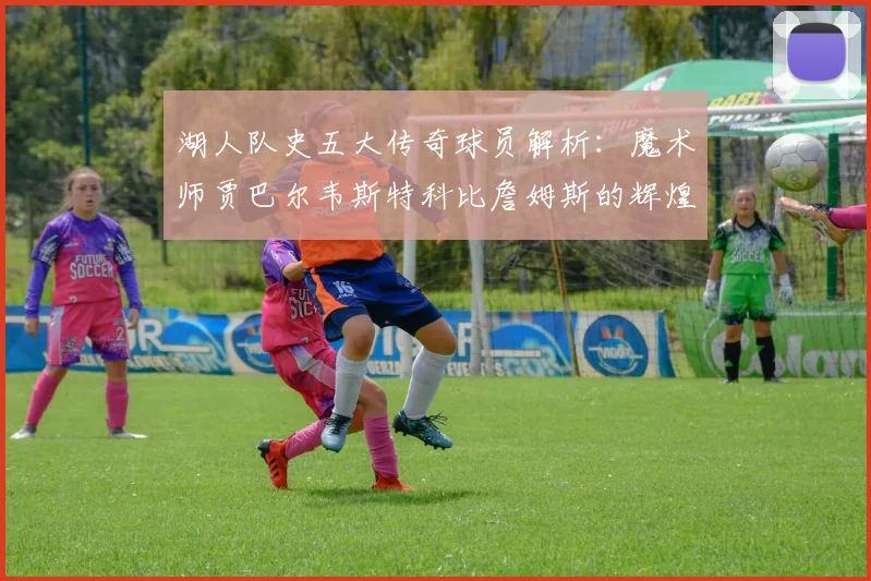 湖人队史五大传奇球员解析：魔术师贾巴尔韦斯特科比詹姆斯的辉煌岁月