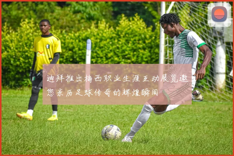 迪拜推出梅西职业生涯互动展览邀您亲历足球传奇的辉煌瞬间