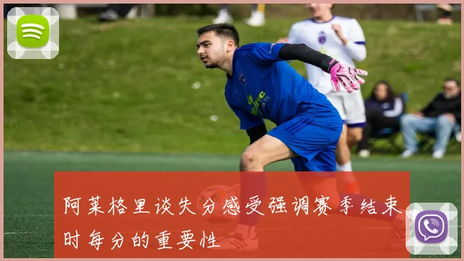 阿莱格里谈失分感受强调赛季结束时每分的重要性