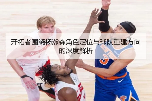 开拓者围绕杨瀚森角色定位与球队重建方向的深度解析 | hth